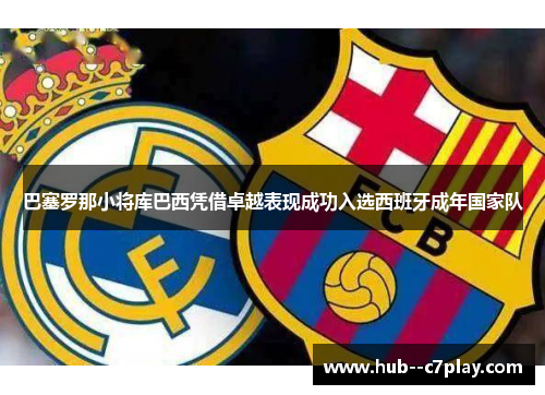 巴塞罗那小将库巴西凭借卓越表现成功入选西班牙成年国家队