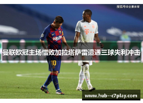 曼联欧冠主场惜败加拉塔萨雷遭遇三球失利冲击