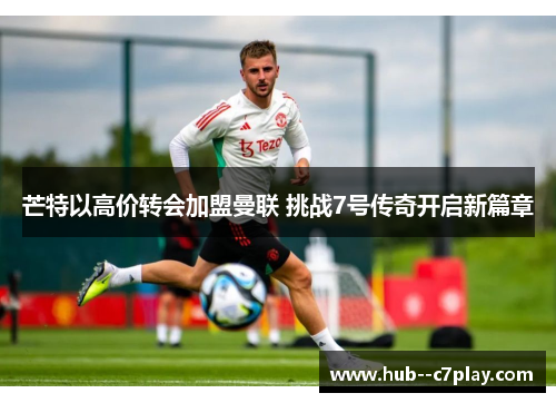 芒特以高价转会加盟曼联 挑战7号传奇开启新篇章
