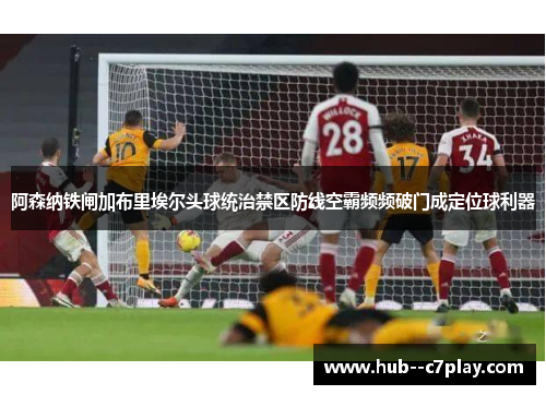 阿森纳铁闸加布里埃尔头球统治禁区防线空霸频频破门成定位球利器